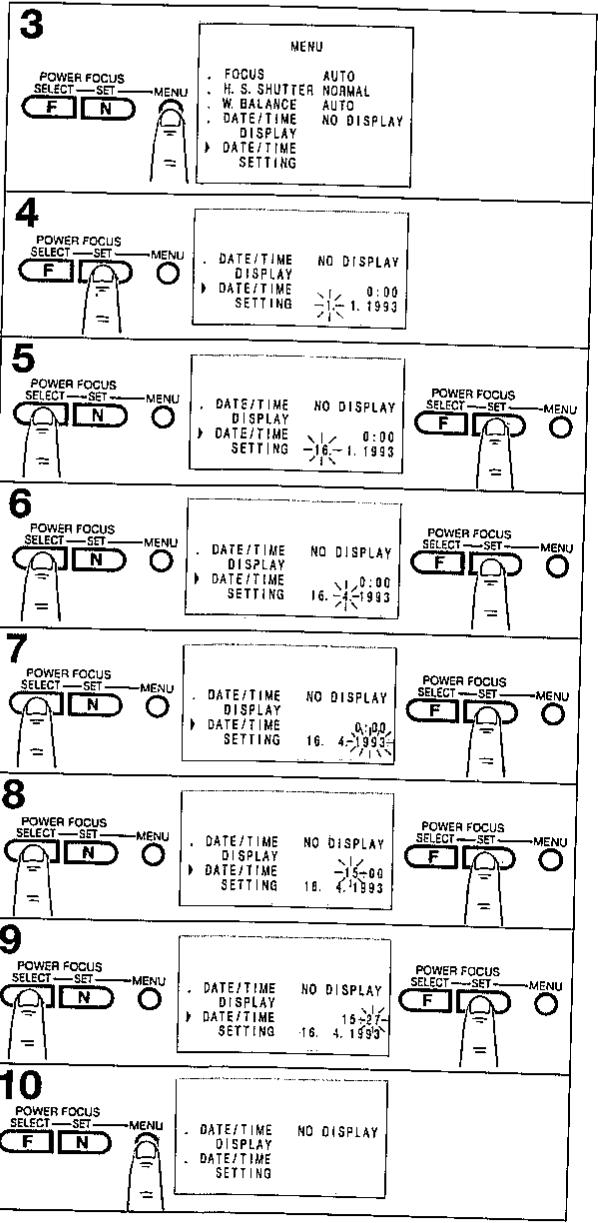 3 POWER FOCUS SELECT—SET—MENU F N MENU . FOCUS AUTO . H. S. SHUTTER NORMAL . W. BALANCE AUTO . DATE/TIME NO DISPLAY DISPLAY ▶ DATE/TIME SETTING 4 POWER FOCUS SELECT—SET—MENU F N ○ . DATE/TIME NO DISPLAY DISPLAY 0:00 ▶ DATE/TIME SETTING 1.1993 5 POWER FOCUS SELECT—SET—MENU N ○ ● DATE/TIME NO DISPLAY DISPLAY 0:00 ▶ DATE/TIME SETTING 16.1.1993 POWER FOCUS SELECT—SET—MENU F N ○ 6 POWER FOCUS SELECT—SET—MENU N ○ ● DATE/TIME NO DISPLAY DISPLAY 0:00 ▶ DATE/TIME SETTING 16.4.1993 POWER FOCUS SELECT—SET—MENU F N ○ 7 POWER FOCUS SELECT—SET—MENU N ○ ● DATE/TIME NO DISPLAY DISPLAY 0:00 ▶ DATE/TIME SETTING 16.4.1993 POWER FOCUS SELECT—SET—MENU F N ○ 8 POWER FOCUS SELECT—SET—MENU N ○ ● DATE/TIME NO DISPLAY DISPLAY 15:27- ▶ DATE/TIME SETTING 16.4.1993 POWER FOCUS SELECT—SET—MENU F N ○ 9 POWER FOCUS SELECT—SET—MENU N ○ ● DATE/TIME NO DISPLAY DISPLAY 15:27- ▶ DATE/TIME SETTING 16.4.1993 POWER FOCUS SELECT—SET—MENU F N ○ 10 POWER FOCUS SELECT—SET—MENU F N ○ ● DATE/TIME NO DISPLAY DISPLAY 15:27- ▶ DATE/TIME SETTING