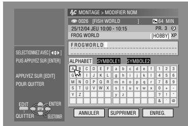 AC MONTAGE > MODIFIER NOM 0226 [FISH WORLD] 84 MIN 25/12/04 JEU 10:00 - 10:15 PR. 3 FROG WORLD [HOBBY] XP FROGWORLD ALPHABET SYMBOL1 SYMBOL2 A B C D E F a b c d e f 1 2 3 G I J K L g h i j k l 4 5 6 M N O P Q R m n o p q r 7 8 9 S T U V W X s t u v w x 0 + Y Z y z 7 1 - ANNULER SUPPRIMER ENREG. SELECTIONNEZ.AVEC [•] PUS APPUYEZ SUR [ENTER] APPUYEZ SUR [EDIT] POUR QUITTER EDIT ENTER QUITTER SECTOMER