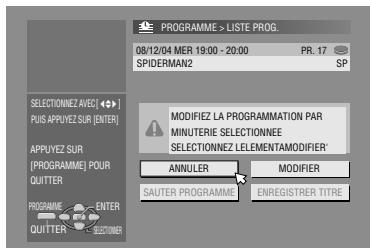 PROGRAMME > LISTE PROG. 08/12/04 MER 19:00 - 20:00 PR. 17 SPIDERMAN2 SP SELECTIONNEZ AVEC [ ◆•• ] PUIS APPUYEZ SUR [ENTER] APPUYEZ SUR [PROGRAMME] POUR QUITTER PROGRAMME ENTER QUITTER CUSTOMER MODIFIEZ LA PROGRAMMATION PAR MINUTERIE SELECTIONNEE SELECTIONNEZ LELEMENTAMODIFIER ANNULER MODIFIER SAUTER PROGRAMME ENREGISTRER TITRE