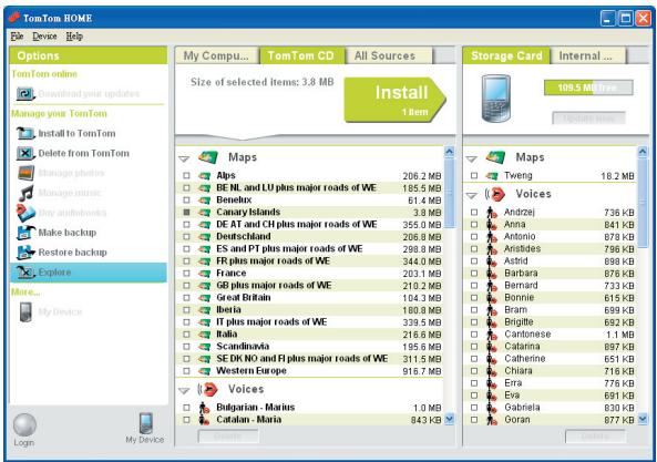 TomTom HOME File Device Help Options TomTom online Download your updates Manage your TomTom Install to TomTom Delete from TomTom Manage photos Manage music Any audiobooks Make backup Restore backup Explore More... My Device Logm My Device My Compu... TomTom CD All Sources Size of selected items: 3.8 MB Install 1 item Storage Card Internal ... 109.5 Mb free Maps Alps 206.2 MB DE NL and LU plus major roads of WE 185.5 MB Benelux 61.4 MB Canary Islands 3.8 MB DE AT and CH plus major roads of WE 355.0 MB Deutschland 206.8 MB ES and PT plus major roads of WE 288.8 MB FR plus major roads of WE 344.0 MB France 203.1 MB GB plus major roads of WE 210.2 MB Great Britain 104.3 MB Iberia 180.8 MB IT plus major roads of WE 339.5 MB Italia 216.8 MB Scandinavia 195.6 MB SE DR NO and FI plus major roads of WE 311.5 MB Western Europe 916.7 MB Voices Bulgarian - Marius 1.0 MB Catalan - Maria 843 KB Maps Tweng 18.2 MB Voices Andrzej 736 KB Anna 841 KB Antonio 878 KB Airtiades 796 KB Astrid 898 KB Barbara 876 KB Bernard 733 KB Bonnie 615 KB Bram 699 KB Brigitte 692 KB Cantonese 1.1 MB Catarina 897 KB Catherine 651 KB Chiara 716 KB Era 776 KB Eva 691 KB Gabriela 830 KB Ooran 877 KB