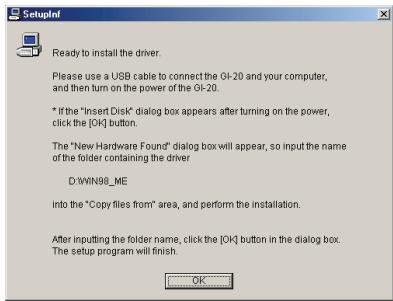 Ready to install the driver. Please use a USB cable to connect the OI-20 and your computer, and then turn on the power of the OI-20. * If the "Insert Disk" dialog box appears after turning on the power, click the [OK] button. The "New Hardware Found" dialog box will appear, so input the name of the folder containing the driver D:\WIN98_ME into the "Copy files from" area, and perform the installation. After inputting the folder name, click the [OK] button in the dialog box. The setup program will finish.