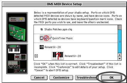 OMS MIDI Device Setup Below is a representation of your studio setup. Ports on which OMS detected MIDI devices are shown by name, and have device icons. Ports on which OMS detected no devices have keyboard/question mark icons. Check the MIDI ports you wish to use, and leave the others unchecked. Studio Patches pgm chg QuickTime Music Roland GI-20 Roland GI-20 Click "OK" when this list is correct. Click "Troubleshoot" if this list is incomplete. Click "Customize" to edit details of your setup. Click "Cancel" to abort OMS setup. Cancel Customize Troubleshoot OK