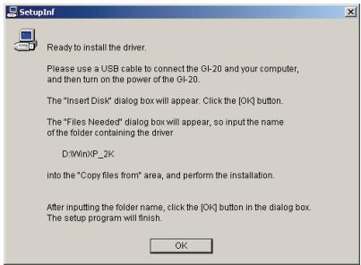 SetupInf Ready to install the driver. Please use a USB cable to connect the GI-20 and your computer, and then turn on the power of the GI-20. The "Insert Disk" dialog box will appear. Click the [OK] button. The "Files Needed" dialog box will appear, so input the name of the folder containing the driver D:\Win\IP_2K into the "Copy files from" area, and perform the installation. After inputting the folder name, click the [OK] button in the dialog box. The setup program will finish. OK