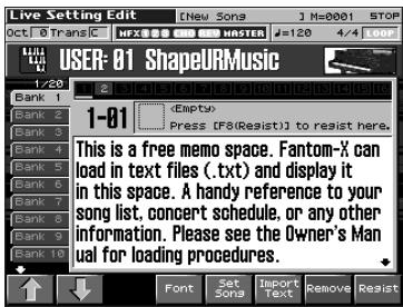 Live Setting Edit [New Songs] M=0001 STOP Oct 0 Trans C HFX MRSTER #120 4/4 907 USER-01 ShapeURMusic 1/20 Bank 1 Bank 2 Bank 3 Bank 4 Bank 5 Bank 6 Bank 7 Bank 8 Bank 9 Bank 10 1-01 Empty Press [F8(Resist)] to resist here. This is a free memo space. Fantom-X can load in text files (.txt) and display it in this space. A handy reference to your song list, concert schedule, or any other information. Please see the Owner's Manual for loading procedures.