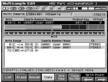 MultiSample Edit KBD Part -[CreatePatch] Multi Sample USER:001 (MSample 1) Note Sample Number/Name Original Key Offset 60(C 4) U0007 User 0007 60(C 4) 0 AOS Note Range Sample Number/Name Ch 0(C -)→ 59(B 3) U0001 User 0001 STEREO 60(C 4)→ 72(C 5) U0007 User 0007 STEREO 73(C#5)→127(G 9) [SHIFT],[VALUE],[INC/DEC],[4/*] = Select Note List Erase Assign Copy Ors Tone Split Point MFX WNTER