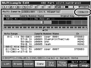 Multisample Edit KBD Part -#ULTinaGrand1 Multi Sample USER:001 (Init MSample) 60(C 4) ---- (No Assign) Original Key Note Sample Number/Name 60(C 4) ---- (No Assign) Note Range Sample Number/Name Ch 0(C -)→ 56(83) U0001 User 0001 STEREO 57(A 3) U0003 SteUpInTheClub MONO 58(83) U0004 Unh MONO 59(B 3) U0005 Yeah MONO 60(C 4)→ 60(C 4) 61(C4)→ 72(C 5) U0007 User 0007 STEREO 73(C5)+127(C 9) [SHIFT],[VALUE],[INC/DEC],[<=>] = Select Note List Erase Assign Copy Org Key Tone SW Sel Split Point