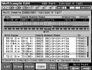 Multisample Edit KBD Part [Unison P 1a5] Multi Sample CARD:001 [Unison P 1a1] Note Sample Number/Name Original Key Offset 71 (B 4) C0031 ORC1ORCUnIP17a 72 (C 5) -1 A/C4 Note Range Sample Number/Name Ch 55 (G 3) + 57 (A 3) C0023 ORC1ORCUnIP12a STEREO 58 (Bb3) + 60 (C 4) C0025 ORC1ORCUnIP13a STEREO 61 (Cb4) + 63 (Eb4) C0027 ORC1ORCUnIP14a STEREO 64 (E 4) + 66 (Fb4) C0029 ORC1ORCUnIP15a STEREO 67 (G 4) + 68 (Gb4) C0031 ORC1ORCUnIP16a STEREO 69 (A 4) + 70 (Bb4) C0033 ORC1ORCUnIP17a STEREO 71 (B 4) C0031 ORC1ORCUnIP18a STEREO 72 (C 5) + 73 (Cb5) C0035 ORC1ORCUnIP20a STEREO [SHIFT].[VALUE].[INC/DEC].[+/-] = Select Note List Erase Assign Copy Ors Tone Split Point MFX SE W/S