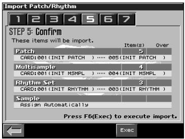 Import Patch/Rhythm 1 2 3 4 5 6 7 STEP 5: Confirm These items will be import. Patch Item(s) Over CARD:001 (INIT PATCH) ..... 005 (INIT PATCH) Multisample 4 CARD:001 (INIT MSMPL) ..... 004 (INIT MSMPL) Rhythm Set 3 CARD:001 (INIT RHYTHM) ..... 003 (INIT RHYTHM) Sample Assign Automatically Press F6(Exec) to execute import. Exec