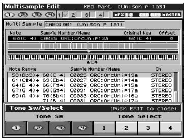 Multisample Edit KBD Part [Unison P 1a5] Multi Sample CARD:001 [Unison P 1a1] Note Sample Number/Name Original Key Offset 60(C 4) C0025 ORC1ORCUnIP13a 60(C 4) 0 NOTE Range Sample Number/Name Ch 58(Bb3)+ 68(C 4) C0025 ORC1ORCUnIP13a STEREO 61(CB4)+ 63(Bb4) C0027 ORC1ORCUnIP14a STEREO 64(E 4)+ 66(FB4) C0029 ORC1ORCUnIP15a STEREO 67(G 4)+ 68(GB4) C0031 ORC1ORCUnIP17a STEREO 69(R 4)+ 70(Bb4) C0033 ORC1ORCUnIP19a STEREO 71(B 4) C0031 ORC1ORCUnIP17a STEREO Tone Sw/Select (Push EXIT to close) Tone Sw Tone Select 1 2 3 4