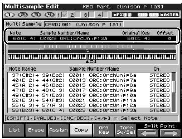 Multisample Edit KBD Part (Unison P 1a5) 1 2 3 4 5 6 7 8 9 HASTED Multi Sample CARD:001 (Unison P 1a1) Note Sample Number/Name Original Key Offset 60(C 4) C0025 ORC1ORcUn:P13a 60(C 4) 0 AID Note Range Sample Number/Name Ch 37(③)(2)+ 39(Eb2) C0011 ORC1ORcUnPi6a STEREO 40(E 2)+ 44(Gb2) C0013 ORC1ORcUnPi7a STEREO 45(A 2)+ 46(Bc2) C0015 ORC1ORcUnPi8a STEREO 47(E 2)+ 48(C 3) C0017 ORC1ORcUnPi9a STEREO 49(③)(3)+ 51(Eb3) C0019 ORC1ORcUnPi10a STEREO 52(E 3)+ 54(FB3) C0021 ORC1ORcUnPi11a STEREO 55(G 3)+ 57(A 3) C0023 ORC1ORcUnPi12a STEREO 58(③)(3)+ 60(E 4) C0025 ORC1ORcUnPi13a STEREO [SHIFT],[VALUE],[INC/DEC],[<<>] = Select Note List Erase Assign Copy Ora Tone Split Point ←→ ←→