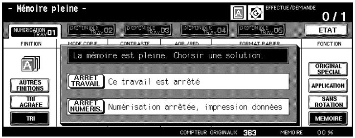 - Mémoire pleine - NÉMÉRIÉATION TRAV.01 FINITION AUTRES FINITIONS TRI AGRAFE TRI DISPOURÉS TRAV.02 DISPOURÉS TRAV.03 DISPOURÉS TRAV.04 DISPOURÉS TRAV.05 MODE COPIE CONTRASTE AGR./RED FORMAT PAPER La mémoire est pleine. Choisir une solution. ARRET TRAVAIL Ce travail est arrêté ARRET NUMÉRIS Numérisation arrêtée, impression données COMPTEUR ORIGINAUX 363 MEMOIRE 00 % FONCTION ORIGINAL SPECIAL APPLICATION SANS ROTATION MEMOIRE