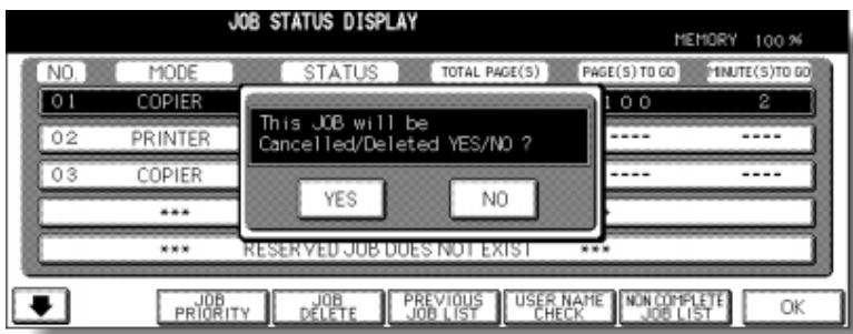 JOB STATUS DISPLAY MEMORY 100 % NO. MODE STATUS TOTAL PAGE(S) PAGE(S) TO GO MINUTE(S) TO GO 01 COPIER 100 2 02 PRINTER ---- ---- 03 COPIER ---- ---- *** YES NO *** RESERVED JOB DOES NOT EXIST *** This JOB will be Cancelled/Deleted YES/NO ? JOB PRIORITY JOB DELETE PREVIOUS JOB LIST USER NAME CHECK NON COMPLETE JOB LIST OK
