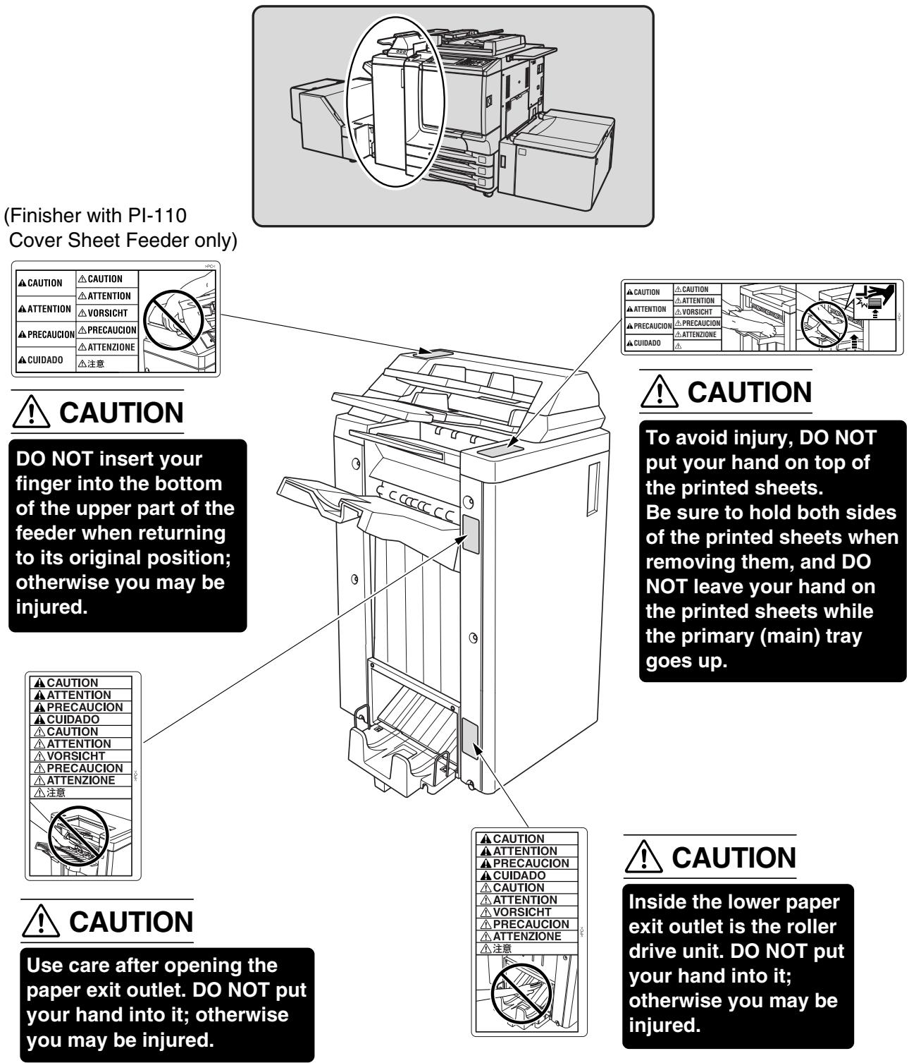 (Finisher with PI-110 Cover Sheet Feeder only) CAUTION DO NOT insert your finger into the bottom of the upper part of the feeder when returning to its original position; otherwise you may be injured. CAUTION Caution Attention Precauction Cuidado Vorsicht Precauction ATTENZIONE CUIDADO 注意 CAUTION To avoid injury, DO NOT put your hand on top of the printed sheets. Be sure to hold both sides of the printed sheets when removing them, and DO NOT leave your hand on the printed sheets while the primary (main) tray goes up. CAUTION Caution Caution Attention Precauction Cuidado Vorsicht Precauction ATTENZIONE 注意 CAUTION Caution Caution Attention Precauction Cuidado Vorsicht Precauction ATTENZIONE 注意 CAUTION Inside the lower paper exit outlet is the roller drive unit. DO NOT put your hand into it; otherwise you may be injured.