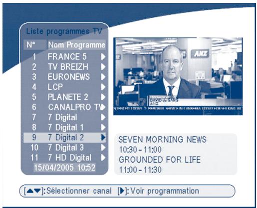 Liste programmes TV N° Nom Programme 1 FRANCE 5 ▶ 2 TV BREIZH ▶ 3 EURONEWS ▶ 4 LCP ▶ 5 PLANETE 2 ▶ 6 CANALPRO TV ▶ 7 7 Digital ▶ 8 7 Digital 1 ▶ 9 7 Digital 2 ▶ 10 7 Digital 3 ▶ 11 7 HD Digital ▶ 15/04/2005 10:52 SEVEN MORNING NEWS 10:30 - 11:00 GROUNDED FOR LIFE 11:00 - 11:30 [▲▼]: Sélectionner canal ▶: Voir programmation
