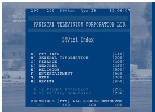 100 100 PTVtxt Apr 25 12:06:07 PAKISTAN TELEVISION CORPORATION LTD. PTVtxt Index A) PTV INFO (110) B) GENERAL INFORMATION (200) C) FINANCE (400) D) WEATHER (450) E) RELIGION (500) F) ENTERTAINMENT (600) G) NEWS (700) H) SPORTS (800) B-1) Flight Schedules (201) B-2) Railway Schedules (236) COPYRIGHT (PTV) ALL RIGHTS RESERVED 100 100 100 100