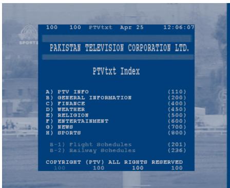 100 100 PTVtxt Apr 25 12:06:07 PAKISTAN TELEVISION CORPORATION LTD. PTVtxt Index A) PTV INFO (110) B) GENERAL INFORMATION (200) C) FINANCE (400) D) WEATHER (450) E) RELIGION (500) F) ENTERTAINMENT (600) G) NEWS (700) H) SPORTS (800) B-1) Flight Schedules (201) B-2) Railway Schedules (236) COPYRIGHT (PTV) ALL RIGHTS RESERVED 100 100 100 100