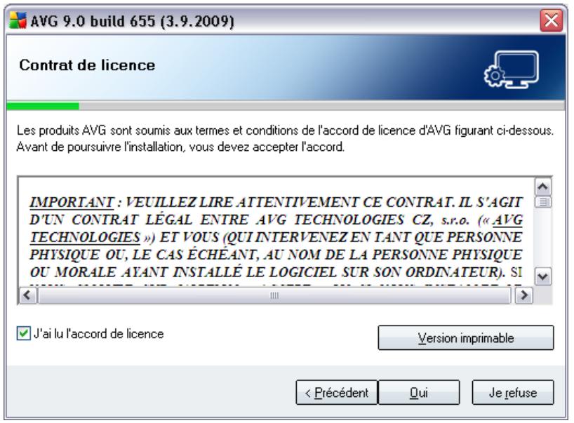 AVG 9.0 build 655 (3.9.2009) Contrat de licence Les produits AVG sont soumis aux termes et conditions de l'accord de licence d'AVG figurant ci-dessous. Avant de poursuivre l'installation, vous devez accepter l'accord. IMPORTANT : VEUILLEZ LIRE ATTENTIVEMENT CE CONTRAT. IL S'AGIT D'UN CONTRAT LÉGAL ENTRE AVG TECHNOLOGIES CZ, s.r.o. (« AVG TECHNOLOGIES ») ET VOUS (QUI INTERVENEZ EN TANT QUE PERSONNE PHYSIQUE OU, LE CAS ÉCHEANT, AU NOM DE LA PERSONNE PHYSIQUE OU MORALE AYANT INSTALLÉ LE LOGICIEL SUR SON ORDINATEUR). SI J'ai lu l'accord de licence Version imprimable < Précédent Qui Je refuse