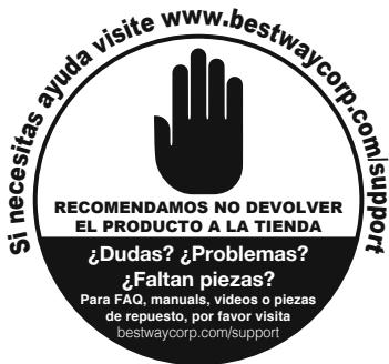 si necesitas ayuda visite www.bestwaycorp.com/support RECOMENDAMOS NO DEVOLVER EL PRODUCTO A LA TIENDA ¿Dudas? ¿Problemas? ¿Faltan piezas? Para FAQ, manuals, videos o piezas de repuesto, por favor visita bestwaycorp.com/support