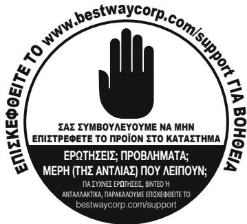 ΕΠΙΣΚΕΦΟΕΙΤΕ ΤΟ www.bestwaycorp.com/support ΓΙΑ ΒΟΗΘΕΙΑ ΣΑΣ ΣΥΜΒΟΥΛΕΥΟΥΜΕ ΝΑ ΜΗΝ ΕΠΙΣΤΡΕΦΕΤΕ ΤΟ ΡΡΟΪΟΝ ΣΤΟ ΚΑΤΑΣΤΗΜΑ ΕΡΩΤΗΣΕΙΣ: ΠΡΟΒΛΗΜΑΤΑ; ΜΕΡΗ (ΤΗΣ ΑΝΤΛΙΑΣ) ΠΟΥ ΛΕΙΠΟΥΝ; ΓΙΑ ΣΥΜΝΕΣ ΕΡΩΤΗΣΕΙΣ, ΒΙΝΤΕΟ Η ΑΝΤΑΛΛΑΚΤΙΚΑ, ΠΑΡΑΚΛΑΟΥΜΕ ΕΠΙΣΚΕΦΟΕΙΤΕ ΤΟ bestwaycorp.com/support