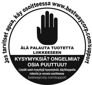 Jos tarvitset apua, käy osoitteessa www.bestwaycorp.com/support ÄLÄ PALAUTA TUOTETTA LIIKKEESEEN KYSYMYKSIÄ? ONGELMIA? OSIA PUUTTUU? Löydät usein kysytjä kysymksiä, käyttöoppalta videolta ja varoisia osoitteessa bestwaycorp.com/support