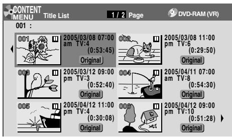 CONTENT MENU Title List 1 / 2 Page DVD-RAM (VR) 001 : 001 2005/03/08 07:00 am TV:4 (0:53:45) Original 002 2005/03/08 11:00 pm TV:6 (0:29:50) Original 003 2005/03/12 09:00 pm TV:3 (0:52:40) Original 004 2005/04/11 07:00 am TV:8 (0:54:30) Original 005 2005/04/12 11:00 pm TV:4 (0:30:08) Original 006 2005/04/12 09:00 pm TV:10 (0:51:28) Original