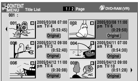 CONTENT MENU Title List 1 / 2 Page DVD-RAM (VR) 001 : 001 2005/03/08 07:00 am TV:4 (0:53:45) Original 002 2005/03/08 11:00 pm TV:6 (0:29:50) Original 003 2005/03/12 09:00 pm TV:3 (0:52:40) Original 004 2005/04/11 07:00 am TV:8 (0:54:30) Original 005 2005/04/12 11:00 pm TV:4 (0:30:08) Original 006 2005/04/12 09:00 pm TV:10 (0:51:28) Original