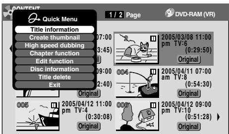 CONTENT Quick Menu 1 / 2 Page DVD-RAM (VR) Title information Create thumbnail High speed dubbing Chapter function Edit function Disc information Title delete Exit Original 2005/03/08 11:00 pm TV:6 (0:29:50) Original 005 2005/04/11 07:00 am TV:8 (0:54:30) Original 005 2005/04/12 11:00 pm TV:4 (0:30:08) Original 005 2005/04/12 09:00 pm TV:10 (0:51:28) Original
