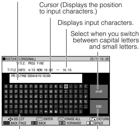Cursor (Displays the position to input characters.) Displays input characters. Select when you switch between capital letters and small letters. EDIT(HD) D ORIGINAL) 25/1 10:28 TITLE: PR33 FINE TITLE INFO: 4/10 MON 16:00 ~ 16:10 PR33 FINE 2004/4/10 16:00 A B C D E F G H I J K L M . . ? ! small N O P Q R S T U V W X Y Z ( ) : : A A A A A A E C E F E F I I I # D N O O O O O D U O U O U Y B $ % O 1 2 3 4 5 6 7 8 9 - + < = > * & ' / [ \ ] ^ + X ± ( I ) - i SELECT ENTER ERACE ERASE ALL RETURN BACK SPACE BACK FORWARD SPACE