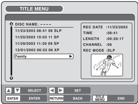 TITLE MENU DISC NAME: ---- 11/23/2003 08:41 06 SLP 11/25/2003 10:03 11 SP 11/29/2003 11:30 09 SP 12/01/2003 06:52 06 XP Family REC DATE :11/23/2003 TIME :08:41 LENGTH :00:30:17 CHANNEL :06 REC MODE :SLP SELECT SET ENTER ENTER RETURN BACK TITLE MENU END