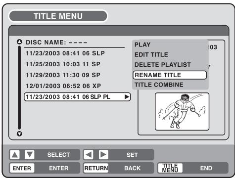 TITLE MENU DISC NAME: ---- 11/23/2003 08:41 06 SLP 11/25/2003 10:03 11 SP 11/29/2003 11:30 09 SP 12/01/2003 06:52 06 XP 11/23/2003 08:41 06 SLP PL PLAY EDIT TITLE DELETE PLAYLIST RENAME TITLE TITLE COMBINE SELECT SET ENTER ENTER RETURN BACK TITLE MENU END