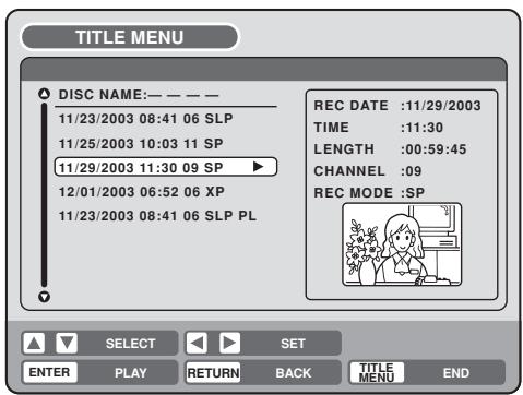 TITLE MENU DISC NAME:—————— 11/23/2003 08:41 06 SLP 11/25/2003 10:03 11 SP 11/29/2003 11:30 09 SP ▶ 12/01/2003 06:52 06 XP 11/23/2003 08:41 06 SLP PL REC DATE :11/29/2003 TIME :11:30 LENGTH :00:59:45 CHANNEL :09 REC MODE :SP SELECT SET ENTER PLAY RETURN BACK TITLE MENU END