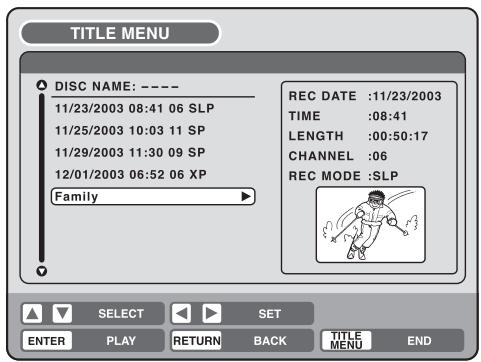 TITLE MENU DISC NAME: ---- 11/23/2003 08:41 06 SLP 11/25/2003 10:03 11 SP 11/29/2003 11:30 09 SP 12/01/2003 06:52 06 XP Family REC DATE :11/23/2003 TIME :08:41 LENGTH :00:50:17 CHANNEL :06 REC MODE :SLP SELECT SET ENTER PLAY RETURN BACK TITLE MENU END