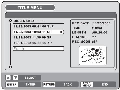 TITLE MENU DISC NAME: ---- 11/23/2003 08:41 06 SLP 11/25/2003 10:03 11 SP 11/29/2003 11:30 09 SP 12/01/2003 06:52 06 XP Family REC DATE :11/25/2003 TIME :10:03 LENGTH :00:20:00 CHANNEL :11 REC MODE :SP SELECT ENTER ENTER RETURN BACK TITLE MENU END