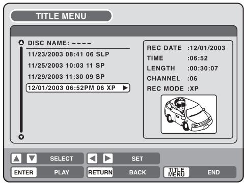 TITLE MENU DISC NAME: ---- 11/23/2003 08:41 06 SLP 11/25/2003 10:03 11 SP 11/29/2003 11:30 09 SP 12/01/2003 06:52PM 06 XP REC DATE :12/01/2003 TIME :06:52 LENGTH :00:30:07 CHANNEL :06 REC MODE :XP SELECT SET ENTER PLAY RETURN BACK TITLE MENU END