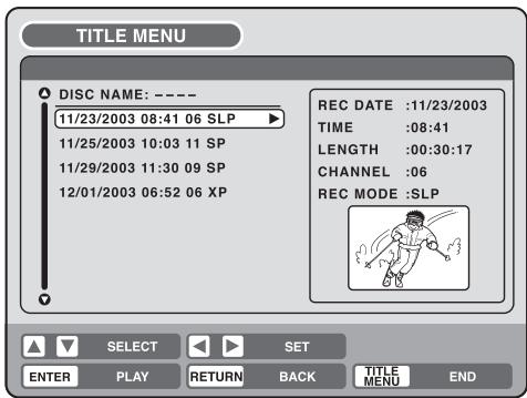 TITLE MENU DISC NAME: ---- 11/23/2003 08:41 06 SLP ▶ 11/25/2003 10:03 11 SP 11/29/2003 11:30 09 SP 12/01/2003 06:52 06 XP REC DATE :11/23/2003 TIME :08:41 LENGTH :00:30:17 CHANNEL :06 REC MODE :SLP SELECT SET ENTER PLAY RETURN BACK TITLE MENU END