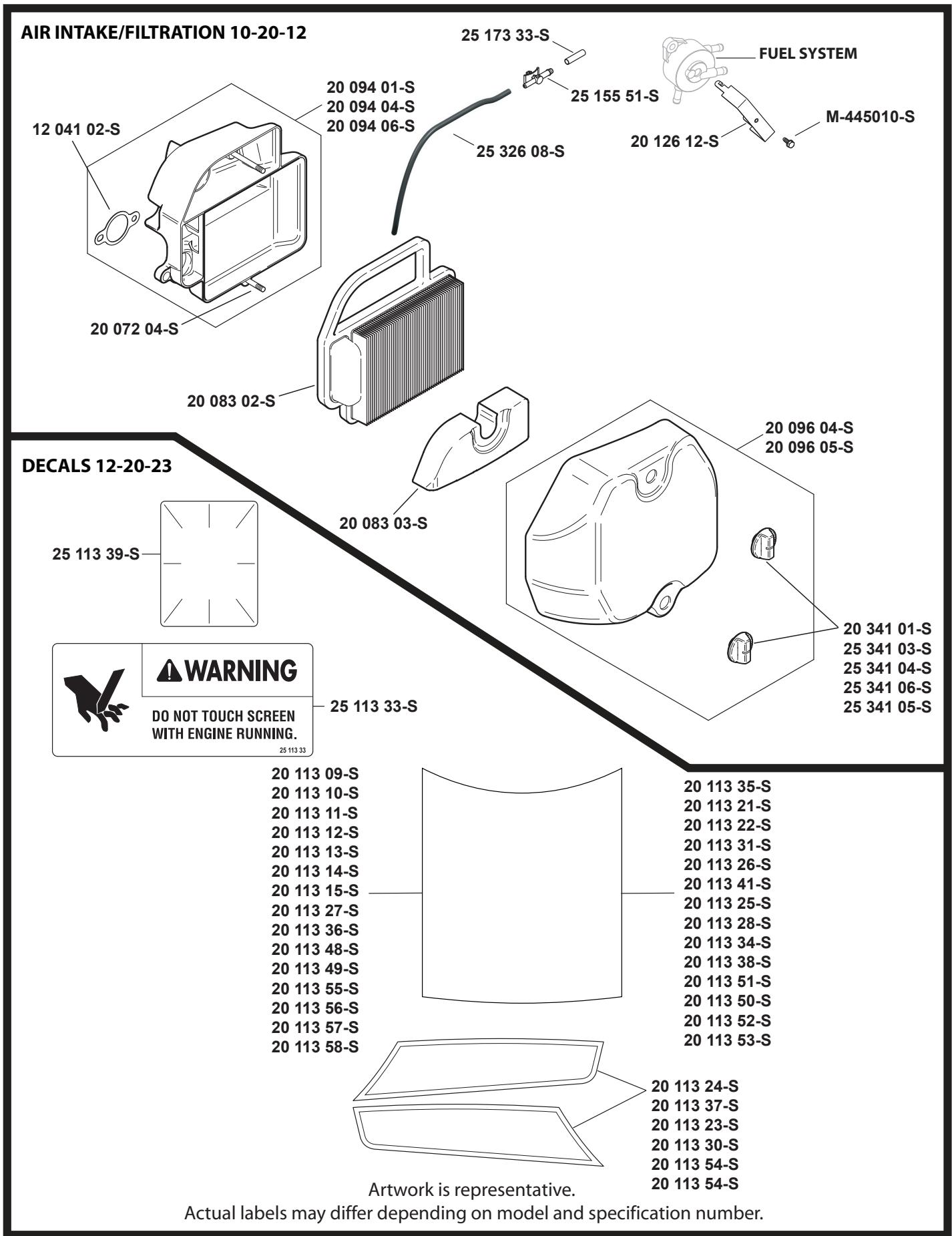 AIR INTAKE/FILTRATION 10-20-12 12 041 02-S 20 094 01-S 20 094 04-S 20 094 06-S 25 173 33-S 25 326 08-S 25 155 51-S FUEL SYSTEM M-445010-S 20 126 12-S DECALS 12-20-23 25 113 39-S 20 083 02-S 20 083 03-S 20 096 04-S 20 096 05-S WARNING DO NOT TOUCH SCREEN WITH ENGINE RUNNING. 25 113 33-S 20 113 09-S 20 113 10-S 20 113 11-S 20 113 12-S 20 113 13-S 20 113 14-S 20 113 15-S 20 113 27-S 20 113 36-S 20 113 48-S 20 113 49-S 20 113 55-S 20 113 56-S 20 113 57-S 20 113 58-S 20 113 35-S 20 113 21-S 20 113 22-S 20 113 31-S 20 113 26-S 20 113 41-S 20 113 25-S 20 113 28-S 20 113 34-S 20 113 38-S 20 113 51-S 20 113 50-S 20 113 52-S 20 113 53-S Artwork is representative. Actual labels may differ depending on model and specification number.