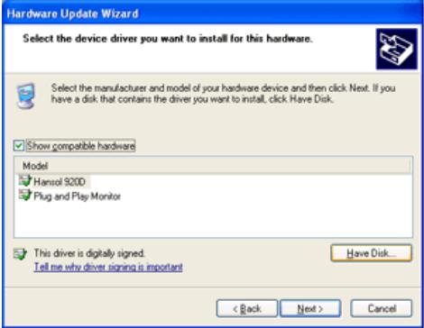 Hardware Update Wizard Select the device driver you want to install for this hardware. Select the manufacturer and model of your hardware device and then click Next. If you have a disk that contains the driver you want to install, click Have Disk. Show compatible hardware Model Hansol 9200 Plug and Play Monitor This driver is digitally signed. Tell me why driver signing is important Have Disk... < Back Next > Cancel