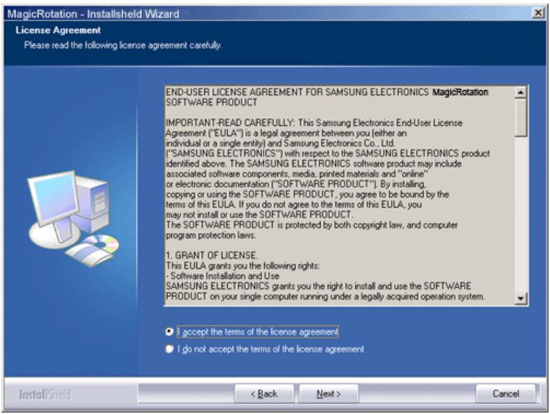 MagicRotation - InstallShield Wizard License Agreement Please read the following license agreement carefully. END-USER LICENSE AGREEMENT FOR SAMSUNG ELECTRONICS MagicRotation SOFTWARE PRODUCT IMPORTANT-READ CAREFULLY: This Samsung Electronics End-User License Agreement ("EULA") is a legal agreement between you (either an individual or a single entity) and Samsung Electronics Co., Ltd. ("SAMSUNG ELECTRONICS") with respect to the SAMSUNG ELECTRONICS product identified above. The SAMSUNG ELECTRONICS software product may include associated software components, media, printed materials and "online" or electronic documentation ("SOFTWARE PRODUCT"). By installing, copying or using the SOFTWARE PRODUCT, you agree to be bound by the terms of this EULA. If you do not agree to the terms of this EULA, you may not install or use the SOFTWARE PRODUCT. The SOFTWARE PRODUCT is protected by both copyright law, and computer program protection laws. 1. GRANT OF LICENSE. This EULA grants you the following rights: - Software Installation and Use SAMSUNG ELECTRONICS grants you the right to install and use the SOFTWARE PRODUCT on your single computer running under a legally acquired operation system. I accept the terms of the license agreement I do not accept the terms of the license agreement InstallShield < Back Next > Cancel