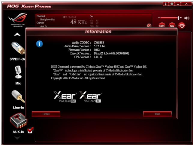 ROG XONAR PHOEBUS Playback 2/4.5.3.7.1 Out Headphone Out Capture 48 KHz Aim In S/PDIF-01 Mic Line-In AUX-In Information Audio CODEC: CM6888 Audio Driver Version: 5.12.1.44 Firmware Version: 1012 DirectX Version: DirectX 9.0c (4.09.0000.0904) CPL Version: 1.0.1.6 ROG Command is powered by C-Media Xear™ Voclear ENC and Xear™ Volear BF. "Xear™" technology is intellectual property of C-Media Electronics Inc. "Xear" and "C-Media" are registered trademarks of C-Media Electronics Inc. Copyright 2012 C-Media Inc. All rights reserved. Detail Exit