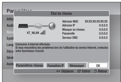 État du réseau Adresse MAC XX:XX:XX:XXX:XX:XX Adresse IP 0.0.0.0 Masque si-reseau 0.0.0.0 Passerelle 0.0.0.0 Serveur DNS 0.0.0.0 Connexion à Internet effectuée. Si vous rencontrez des problèmes lors de l'utilisation du service Internet, contactez votre fournisseur d'accès Paramètres réseau Paramètres IP Réessayer OK Déplacer Entrer Retour
