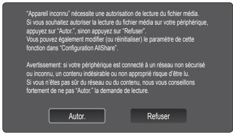 "Appareil inconnu" nécessite une autorisation de lecture du fichier média. Si vous souhaitez autoriser la lecture du fichier média sur votre périphérique, appuyez sur "Autor", sinon appuyez sur "Refuser". Vous pouvez également modifier (ou réinitialiser) le paramètre de cette fonction dans "Configuration AllShare". Avertissement: si votre périphérique est connecté à un réseau non sécurisé ou inconnu, un contenu indésirable ou non approprié risque d'être lu. Si vous n'êtes pas sûr du réseau ou du contenu, nous vous conseillons fortement de ne pas "Autor." la demande de lecture. Autor. Refuser