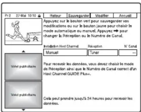 Pr2 27-Mai 10:10 Retour Sauvegarder Modifier Accueil Appuyez sur le boulon vert pour sauvegarder vos modifications ou sur le bouton jaune pour choisir le mode automatique ou manuel. Appuyez → pour changer la Réception ou le Numéro de Canal. Installation Host Channel Réception N' Canal Manual Tuner -- Votel publichaire Pour recevoir les données, vous devez choisir le mode de Réception ainsi que le Numéro de Canal correct d'un Host Channel GUIDE Plus+ Votel publichaire Cela peut prendre jusqu'à 24 heures pour recevoir les données.