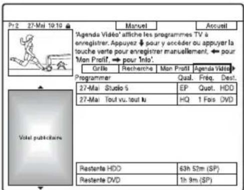 Pr 2 27-Mai 10:10 ▲ Manuel Accueil 'Agenda Vidéo' affiche les programmes TV à enregistrer. Appuyez pour y accéder ou appuyer la touche verte pour enregistrer manuellement, pour 'Mon Profil', pour Info'. Grille Recherche Mon Profil Agenda Vidéo Programmer Qual. Fréq. Dest. 27-Mai Studio 5 EP Quot. HDD 27-Mai Tout vu. tout lu HQ 1 Fos DVD Viste publicitaire Restante HDD 63h 52m (SP) Restante DVD 1h 9m (SP)