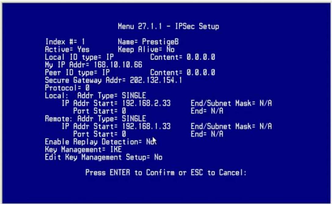 Menu 27.1.1 - IPSec Setup Index #= 1 Name= PrestigeB Active= Yes Keep Alive= No Local ID type= IP Content= 0.0.0.0 My IP Addr= 168.10.10.66 Peer ID type= IP Content= 0.0.0.0 Secure Gateway Addr= 202.132.154.1 Protocol= 0 Local: Addr Type= SINGLE IP Addr Start= 192.168.2.33 End/Subnet Mask= N/A Port Start= 0 End= N/A Remote: Addr Type= SINGLE IP Addr Start= 192.168.1.33 End/Subnet Mask= N/A Port Start= 0 End= N/A Enable Replay Detection= No Key Management= IKE Edit Key Management Setup= No Press ENTER to Confirm or ESC to Cancel: