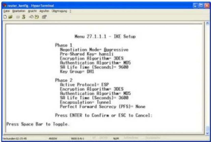 Menu 27.1.1.1 - IKE Setup Phase 1 Negotiation Mode= Aggressive Pre-Shared Key= hansli Encryption Algorithm= 3DES Authentication Algorithm= MDS SA Life Time (Seconds)= 9600 Key Group= DHI Phase 2 Active Protocol= ESP Encryption Algorithm= 3DES Authentication Algorithm= MDS SA Life Time (Seconds)= 3600 Encapsulation= Tunnel Perfect Forward Secrecy (PFS)= None Press ENTER to Confirm or ESC to Cancel: Press Space Bar to Toggle.