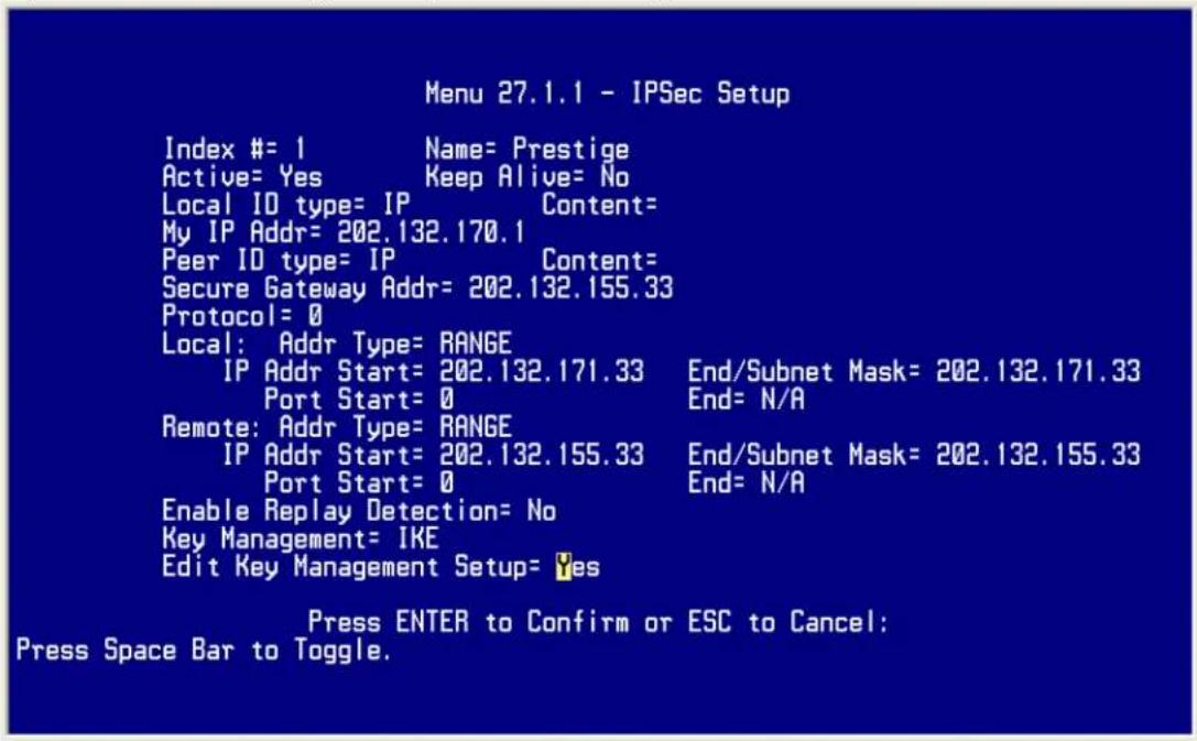 Menu 27.1.1 - IPSec Setup Index #= 1 Name= Prestige Active= Yes Keep Alive= No Local ID type= IP Content= My IP Addr= 202.132.170.1 Peer ID type= IP Content= Secure Gateway Addr= 202.132.155.33 Protocol= 0 Local: Addr Type= RANGE IP Addr Start= 202.132.171.33 End/Subnet Mask= 202.132.171.33 Port Start= 0 End= N/A Remote: Addr Type= RANGE IP Addr Start= 202.132.155.33 End/Subnet Mask= 202.132.155.33 Port Start= 0 End= N/A Enable Replay Detection= No Key Management= IKE Edit Key Management Setup= Yes Press ENTER to Confirm or ESC to Cancel: Press Space Bar to Toggle.