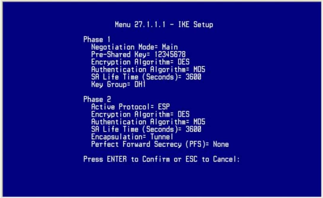 Menu 27.1.1.1 - IKE Setup Phase 1 Negotiation Mode= Main Pre-Shared Key= 12345678 Encryption Algorithm= DES Authentication Algorithm= M05 SA Life Time (Seconds)= 3600 Key Group= OH1 Phase 2 Active Protocol= ESP Encryption Algorithm= DES Authentication Algorithm= M05 SA Life Time (Seconds)= 3600 Encapsulation= Tunnel Perfect Forward Secrecy (PFS)= None Press ENTER to Confirm or ESC to Cancel: