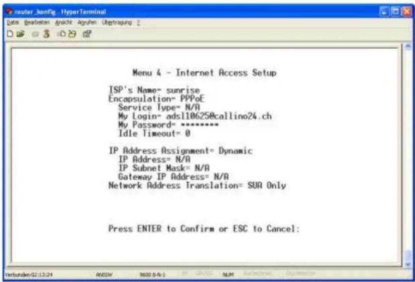 Menu 4 - Internet Access Setup ISP's Name= sunrise Encapsulation= PPPoE Service Type= N/A My Login= adsl106258callino24.ch My Password= ****** Idle Timeout= 0 IP Address Assignment= Dynamic IP Address= N/A IP Subnet Mask= N/A Gateway IP Address= N/A Network Address Translation= SUA Only Press ENTER to Confirm or ESC to Cancel: