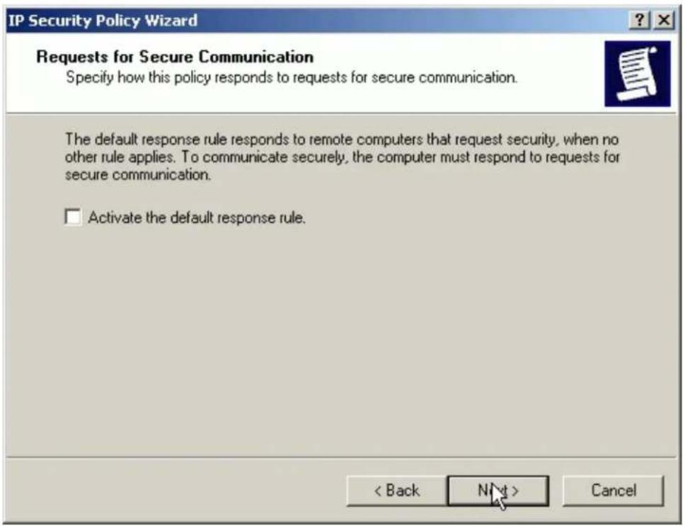IP Security Policy Wizard Requests for Secure Communication Specify how this policy responds to requests for secure communication. The default response rule responds to remote computers that request security, when no other rule applies. To communicate securely, the computer must respond to requests for secure communication. □ Activate the default response rule. < Back Next > Cancel