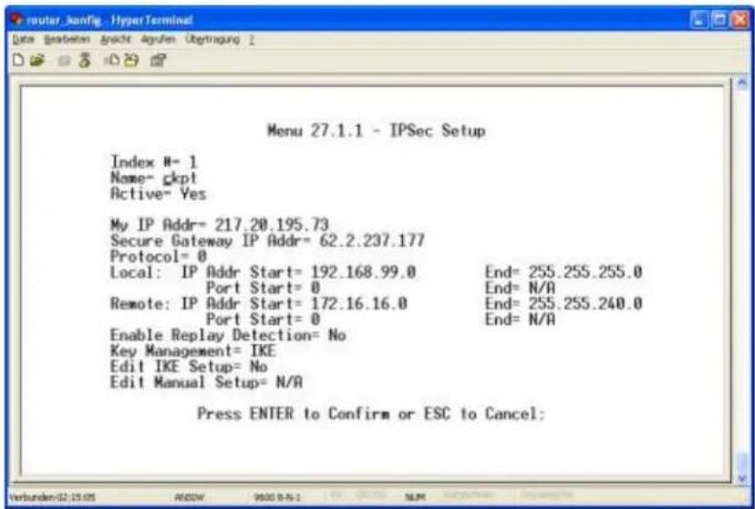 Menu 27.1.1 - IPSec Setup Index N= 1 Name= ckpt Active= Yes My IP Addr= 217.20.195.73 Secure Gateway IP Addr= 62.2.237.177 Protocol= 0 Local: IP Addr Start= 192.168.99.0 End= 255.255.255.0 Port Start= 0 End= N/A Remote: IP Addr Start= 172.16.16.0 End= 255.255.240.0 Port Start= 0 End= N/A Enable Replay Detection= No Key Management= IKE Edit IKE Setup= No Edit Manual Setup= N/A Press ENTER to Confirm or ESC to Cancel: